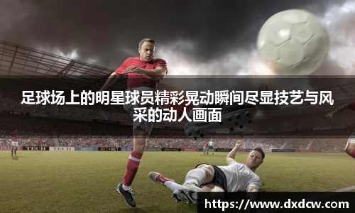 足球场上的明星球员精彩晃动瞬间尽显技艺与风采的动人画面